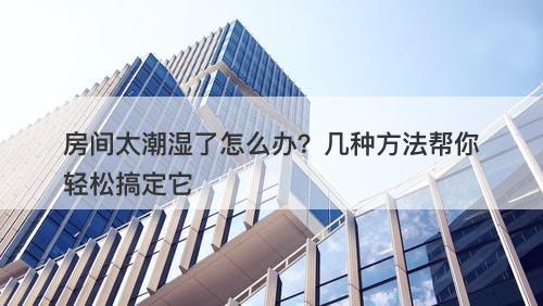 房间太潮湿了怎么办？几种方法帮你轻松搞定它