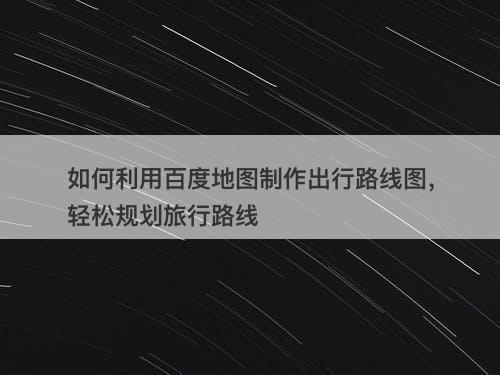 如何利用百度地图制作出行路线图，轻松规划旅行路线