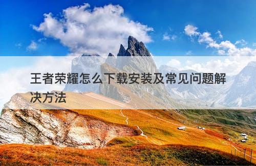 王者荣耀怎么下载安装及常见问题解决方法