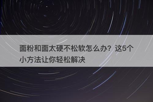 面粉和面太硬不松软怎么办？这5个小方法让你轻松解决