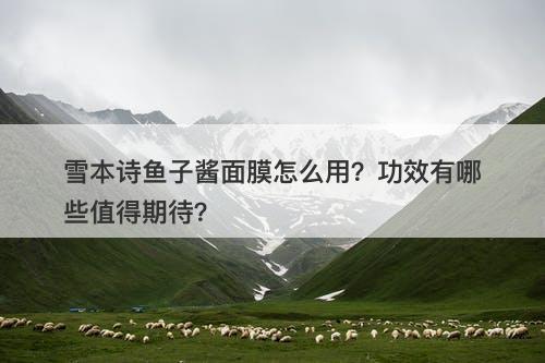 雪本诗鱼子酱面膜怎么用？功效有哪些值得期待？