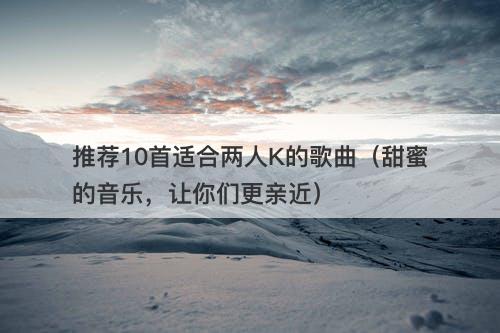 推荐10首适合两人K的歌曲（甜蜜的音乐，让你们更亲近）