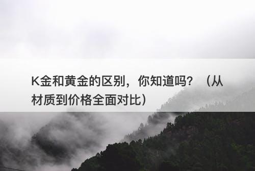 K金和黄金的区别，你知道吗？（从材质到价格全面对比）