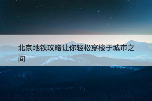 北京地铁攻略让你轻松穿梭于城市之间
