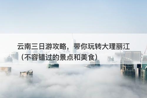 云南三日游攻略，带你玩转大理丽江（不容错过的景点和美食）