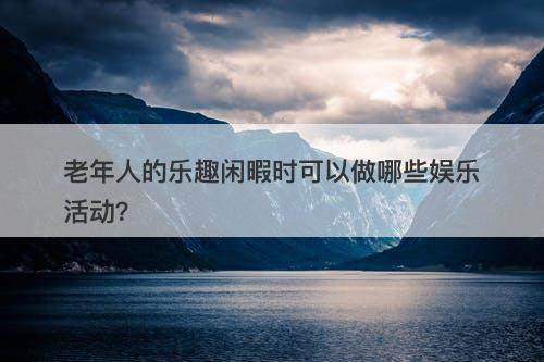 老年人的乐趣闲暇时可以做哪些娱乐活动？