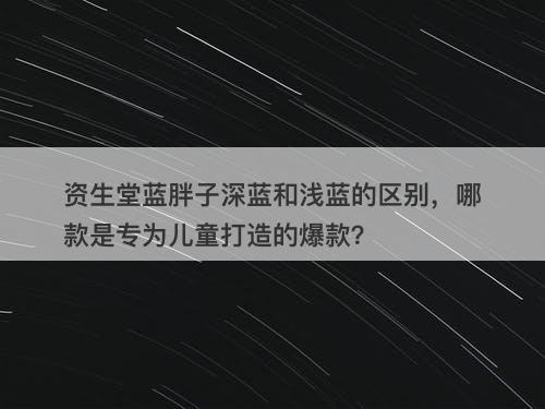 资生堂蓝胖子深蓝和浅蓝的区别，哪款是专为儿童打造的爆款？