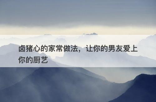 卤猪心的家常做法，让你的男友爱上你的厨艺