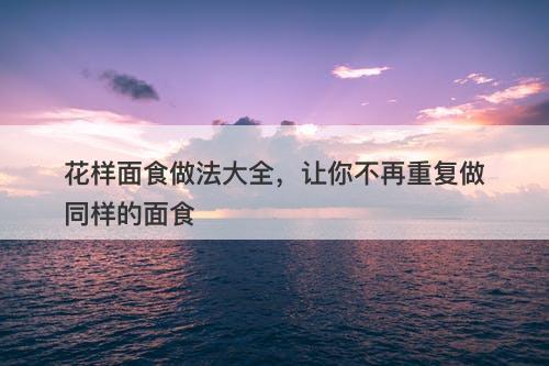 花样面食做法大全，让你不再重复做同样的面食