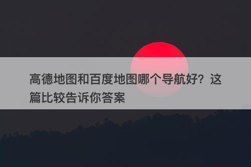 高德地图和百度地图哪个导航好？这篇比较告诉你答案