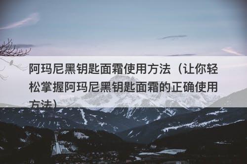 阿玛尼黑钥匙面霜使用方法（让你轻松掌握阿玛尼黑钥匙面霜的正确使用方法）