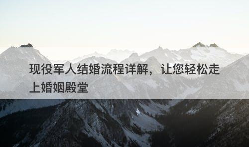 现役军人结婚流程详解，让您轻松走上婚姻殿堂