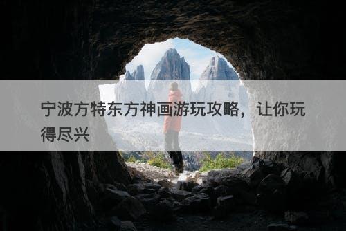 宁波方特东方神画游玩攻略，让你玩得尽兴