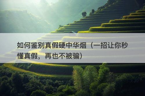 如何鉴别真假硬中华烟（一招让你秒懂真假，再也不被骗）