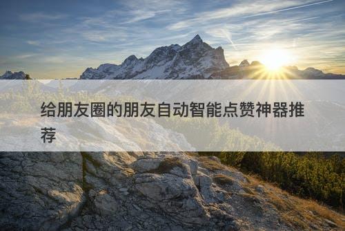 给朋友圈的朋友自动智能点赞神器推荐