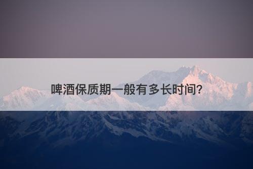 啤酒保质期一般有多长时间？