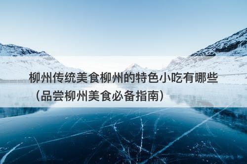 柳州传统美食柳州的特色小吃有哪些（品尝柳州美食必备指南）