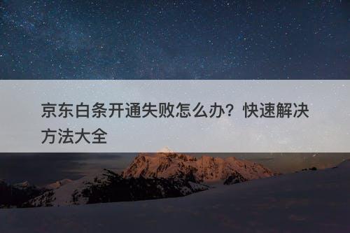 京东白条开通失败怎么办？快速解决方法大全