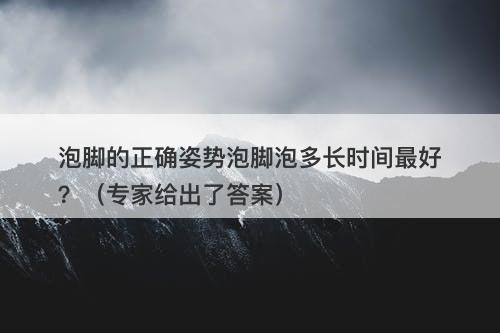 泡脚的正确姿势泡脚泡多长时间最好？（专家给出了答案）