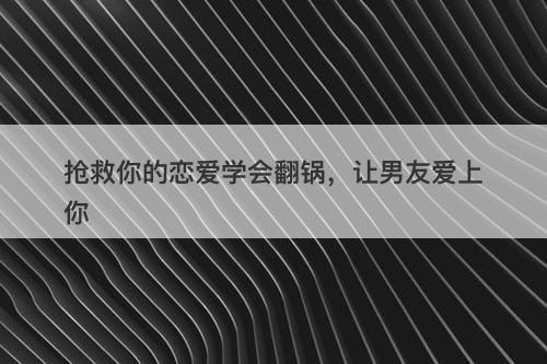 抢救你的恋爱学会翻锅，让男友爱上你