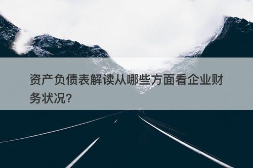 资产负债表解读从哪些方面看企业财务状况？