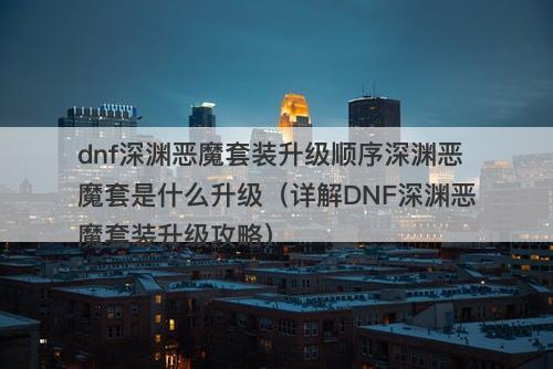 dnf深渊恶魔套装升级顺序深渊恶魔套是什么升级（详解DNF深渊恶魔套装升级攻略）