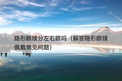 隐形眼镜分左右眼吗（解答隐形眼镜佩戴常见问题）