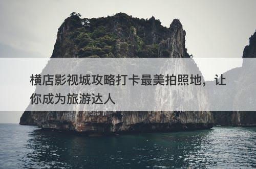 横店影视城攻略打卡最美拍照地，让你成为旅游达人