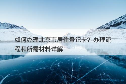 如何办理北京市居住登记卡？办理流程和所需材料详解