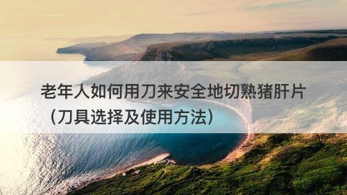 老年人如何用刀来安全地切熟猪肝片（刀具选择及使用方法）