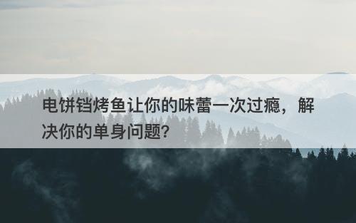 电饼铛烤鱼让你的味蕾一次过瘾，解决你的单身问题？