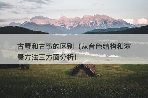 古琴和古筝的区别（从音色结构和演奏方法三方面分析）