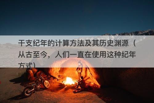 干支纪年的计算方法及其历史渊源（从古至今，人们一直在使用这种纪年方式）