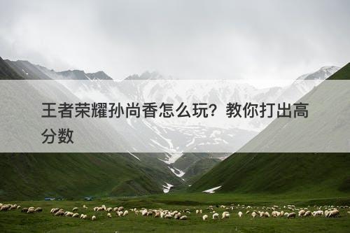 王者荣耀孙尚香怎么玩？教你打出高分数