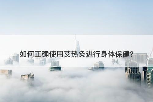 如何正确使用艾热灸进行身体保健？