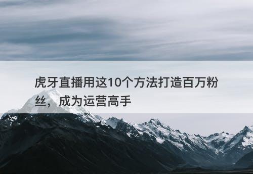 虎牙直播用这10个方法打造百万粉丝，成为运营高手