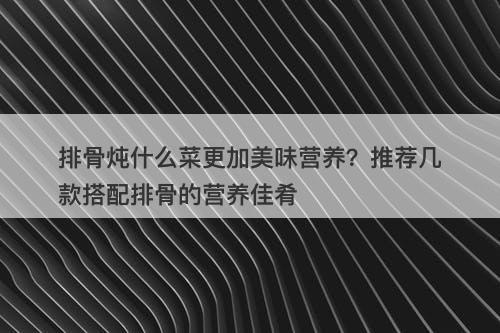 排骨炖什么菜更加美味营养？推荐几款搭配排骨的营养佳肴