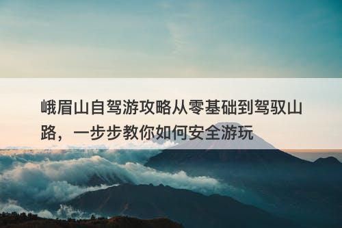峨眉山自驾游攻略从零基础到驾驭山路，一步步教你如何安全游玩