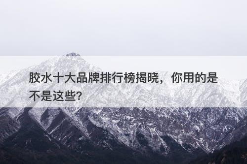 胶水十大品牌排行榜揭晓，你用的是不是这些？