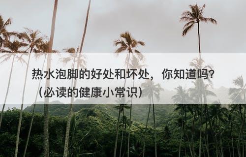 热水泡脚的好处和坏处，你知道吗？（必读的健康小常识）