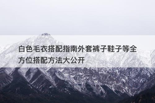 白色毛衣搭配指南外套裤子鞋子等全方位搭配方法大公开