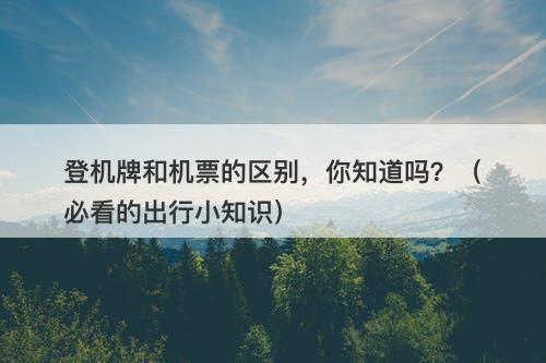 登机牌和机票的区别，你知道吗？（必看的出行小知识）