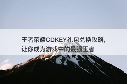 王者荣耀CDKEY礼包兑换攻略，让你成为游戏中的最强王者