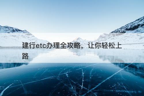 建行etc办理全攻略，让你轻松上路