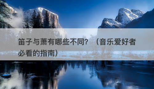笛子与萧有哪些不同？（音乐爱好者必看的指南）