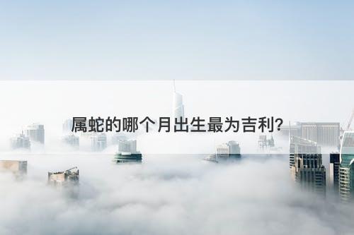 属蛇的哪个月出生最为吉利？