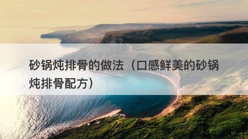 砂锅炖排骨的做法（口感鲜美的砂锅炖排骨配方）