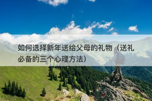 如何选择新年送给父母的礼物（送礼必备的三个心理方法）