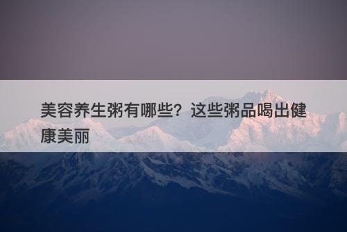 美容养生粥有哪些？这些粥品喝出健康美丽
