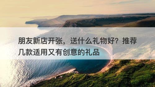 朋友新店开张，送什么礼物好？推荐几款适用又有创意的礼品